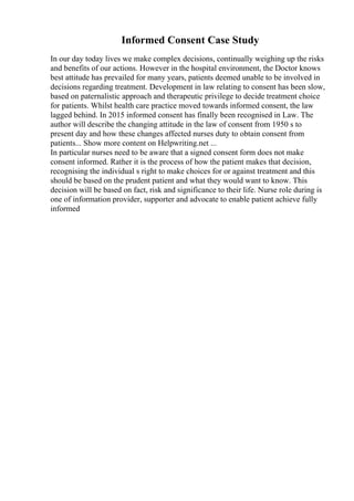 Informed Consent Case Study
In our day today lives we make complex decisions, continually weighing up the risks
and benefits of our actions. However in the hospital environment, the Doctor knows
best attitude has prevailed for many years, patients deemed unable to be involved in
decisions regarding treatment. Development in law relating to consent has been slow,
based on paternalistic approach and therapeutic privilege to decide treatment choice
for patients. Whilst health care practice moved towards informed consent, the law
lagged behind. In 2015 informed consent has finally been recognised in Law. The
author will describe the changing attitude in the law of consent from 1950 s to
present day and how these changes affected nurses duty to obtain consent from
patients... Show more content on Helpwriting.net ...
In particular nurses need to be aware that a signed consent form does not make
consent informed. Rather it is the process of how the patient makes that decision,
recognising the individual s right to make choices for or against treatment and this
should be based on the prudent patient and what they would want to know. This
decision will be based on fact, risk and significance to their life. Nurse role during is
one of information provider, supporter and advocate to enable patient achieve fully
informed
 