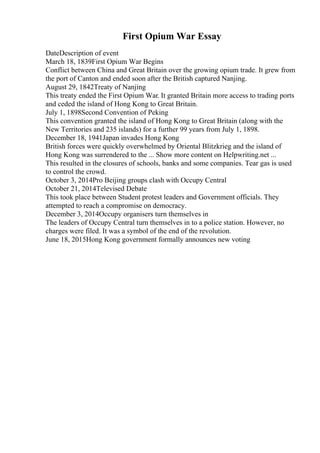 First Opium War Essay
DateDescription of event
March 18, 1839First Opium War Begins
Conflict between China and Great Britain over the growing opium trade. It grew from
the port of Canton and ended soon after the British captured Nanjing.
August 29, 1842Treaty of Nanjing
This treaty ended the First Opium War. It granted Britain more access to trading ports
and ceded the island of Hong Kong to Great Britain.
July 1, 1898Second Convention of Peking
This convention granted the island of Hong Kong to Great Britain (along with the
New Territories and 235 islands) for a further 99 years from July 1, 1898.
December 18, 1941Japan invades Hong Kong
British forces were quickly overwhelmed by Oriental Blitzkrieg and the island of
Hong Kong was surrendered to the ... Show more content on Helpwriting.net ...
This resulted in the closures of schools, banks and some companies. Tear gas is used
to control the crowd.
October 3, 2014Pro Beijing groups clash with Occupy Central
October 21, 2014Televised Debate
This took place between Student protest leaders and Government officials. They
attempted to reach a compromise on democracy.
December 3, 2014Occupy organisers turn themselves in
The leaders of Occupy Central turn themselves in to a police station. However, no
charges were filed. It was a symbol of the end of the revolution.
June 18, 2015Hong Kong government formally announces new voting
 