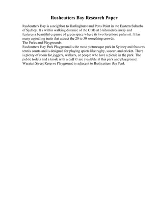 Rushcutters Bay Research Paper
Rushcutters Bay is a neighbor to Darlinghurst and Potts Point in the Eastern Suburbs
of Sydney. It s within walking distance of the CBD at 3 kilometres away and
features a beautiful expanse of green space where its two foreshore parks sit. It has
many appealing traits that attract the 20 to 50 something crowds.
The Parks and Playgrounds
Rushcutters Bay Park Playground is the most picturesque park in Sydney and features
tennis courts and is designed for playing sports like rugby, soccer, and cricket. There
is plenty of room for joggers, walkers, or people who love a picnic in the park. The
public toilets and a kiosk with a cafГ© are available at this park and playground.
Waratah Street Reserve Playground is adjacent to Rushcutters Bay Park
 