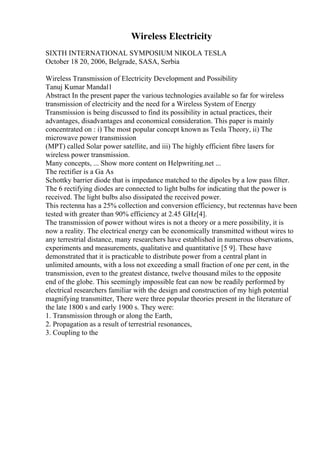 Wireless Electricity
SIXTH INTERNATIONAL SYMPOSIUM NIKOLA TESLA
October 18 20, 2006, Belgrade, SASA, Serbia
Wireless Transmission of Electricity Development and Possibility
Tanuj Kumar Mandal1
Abstract In the present paper the various technologies available so far for wireless
transmission of electricity and the need for a Wireless System of Energy
Transmission is being discussed to find its possibility in actual practices, their
advantages, disadvantages and economical consideration. This paper is mainly
concentrated on : i) The most popular concept known as Tesla Theory, ii) The
microwave power transmission
(MPT) called Solar power satellite, and iii) The highly efficient fibre lasers for
wireless power transmission.
Many concepts, ... Show more content on Helpwriting.net ...
The rectifier is a Ga As
Schottky barrier diode that is impedance matched to the dipoles by a low pass filter.
The 6 rectifying diodes are connected to light bulbs for indicating that the power is
received. The light bulbs also dissipated the received power.
This rectenna has a 25% collection and conversion efficiency, but rectennas have been
tested with greater than 90% efficiency at 2.45 GHz[4].
The transmission of power without wires is not a theory or a mere possibility, it is
now a reality. The electrical energy can be economically transmitted without wires to
any terrestrial distance, many researchers have established in numerous observations,
experiments and measurements, qualitative and quantitative [5 9]. These have
demonstrated that it is practicable to distribute power from a central plant in
unlimited amounts, with a loss not exceeding a small fraction of one per cent, in the
transmission, even to the greatest distance, twelve thousand miles to the opposite
end of the globe. This seemingly impossible feat can now be readily performed by
electrical researchers familiar with the design and construction of my high potential
magnifying transmitter, There were three popular theories present in the literature of
the late 1800 s and early 1900 s. They were:
1. Transmission through or along the Earth,
2. Propagation as a result of terrestrial resonances,
3. Coupling to the
 