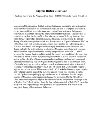 Nigeria Biafra Civil War
| Realism, Power and the Nigerian Civil War| | 211540478| Ntsika Nduli| 3/15/2013|
|
International Relations is a field of politics that takes a look at the interactions that
occur in between states in the international arena. Its aim is to explain why certain
events have unfolded in certain ways, as a result of how states use their power
relatively to each other. Mostly the interactions that International Relations tries to
examine or explain, is the conflicts that arise as a result of differing interests that
states have. To provide a base for analysis, this essay is going to use the central
theory of realism to explain the civil war that occurred in Nigeria in between 1967 to
1970. This essay will seek to explain ... Show more content on Helpwriting.net ...
War was inevitable: This simple and seemingly innocuous action broke the last
thread and split the last institution symbolizing Nigeria s nationhood and cohesion
which had been regularly tampered with by the politicians since 1962. The rift
between the Eastern Region and the rest of the country was total (ibid). In a meeting
convened in Aburi, Ghana, by Ghanaian general Gen. Ankrah, leader of the eastern
region military Lt. Col. Ojukwu understood the real issues at hand and convinced
attendees that the only way for Nigeria to stay together is that it has to break apart,
effectively implying secession. After a breakdown in communication, a frustrated
federal government passes Decree no. 8 of 17th March 1967, which split Nigeria s
regions into twelve states. This was seen by Lt. Col. Yakubu Gowonas a pre emptive,
non violence weapon against the east. The eastern region was split into 3 states.
Lt. Col. Ojukwu unsurprisingly rejected Decree no. 8 and states that the Enugu,
(capital of Nigeria s eastern region) is headed for secession. On the 30th of May
1967, the eastern region of Nigeria declares itself as the independent sovereign state
of Biafra. The Federal military fired the first bullet on the 6th of July 1967. Now this
essay will turn to providing a background to the development of Realism as an
analytical theory of International Relations.
 