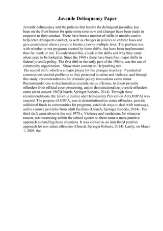 Juvenile Delinquency Paper
Juvenile delinquency and the policies that handle the delinquent juveniles, has
been on the front burner for quite some time now and changes have been made in
response to their conduct. There have been a number of shifts in models used to
help deter delinquent conduct, as well as changes in policies to enforce laws and
give punishment when a juvenile breaks a law or multiple laws. The problem lies
with whether or not programs created by these shifts, that have been implemented
thus far, work or not. To understand this, a look at the shifts and why they came
about need to be looked at. Since the 1960 s there have been four major shifts in
federal juvenile policy. The first shift in the early part of the 1960 s, was the use of
community organization... Show more content on Helpwriting.net ...
The second shift, which is a major player for the changes in policy. Presidential
commissions studied problems as they pertained to crime and violence, and through
this study, recommendations for dramatic policy innovations came about.
Recommendations to decriminalize juvenile status offenses, to divert juvenile
offenders from official court processing, and to deinstitutionalize juvenile offenders
came about around 1967(Church, Springer Roberts, 2014). Through these
recommendations, the Juvenile Justice and Delinquency Prevention Act (JJDPA) was
enacted. The purpose of JJDPA, was to deinstitutionalize status offenders, provide
additional funds to communities for programs, establish ways to deal with runaways,
and to remove juveniles from adult facilities (Church, Springer Roberts, 2014). The
third shift came about in the mid 1970 s. Violence and vandalism, for whatever
reason, was increasing within the school system so there came a more punitive
approach to handling these situations. It was viewed as an iron fisted punitive
approach for non status offenders (Church, Springer Roberts, 2014). Lastly, on March
1, 2005, the
 