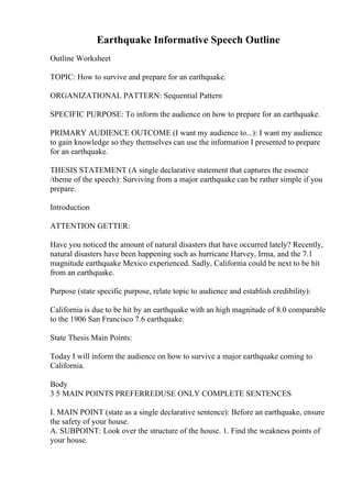 Earthquake Informative Speech Outline
Outline Worksheet
TOPIC: How to survive and prepare for an earthquake.
ORGANIZATIONAL PATTERN: Sequential Pattern
SPECIFIC PURPOSE: To inform the audience on how to prepare for an earthquake.
PRIMARY AUDIENCE OUTCOME (I want my audience to...): I want my audience
to gain knowledge so they themselves can use the information I presented to prepare
for an earthquake.
THESIS STATEMENT (A single declarative statement that captures the essence
/theme of the speech): Surviving from a major earthquake can be rather simple if you
prepare.
Introduction
ATTENTION GETTER:
Have you noticed the amount of natural disasters that have occurred lately? Recently,
natural disasters have been happening such as hurricane Harvey, Irma, and the 7.1
magnitude earthquake Mexico experienced. Sadly, California could be next to be hit
from an earthquake.
Purpose (state specific purpose, relate topic to audience and establish credibility):
California is due to be hit by an earthquake with an high magnitude of 8.0 comparable
to the 1906 San Francisco 7.6 earthquake.
State Thesis Main Points:
Today I will inform the audience on how to survive a major earthquake coming to
California.
Body
3 5 MAIN POINTS PREFERREDUSE ONLY COMPLETE SENTENCES
I. MAIN POINT (state as a single declarative sentence): Before an earthquake, ensure
the safety of your house.
A. SUBPOINT: Look over the structure of the house. 1. Find the weakness points of
your house.
 