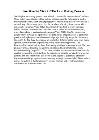 Functionalist View Of The Law Making Process
Sociologists have many perspectives when it comes to the examination of our laws.
Three out of many theories of lawmaking processes are the Rationalistic model,
Functionalistic view, and Conflict perspective. Rationalistic models view laws as a
rational way of increasing protection for members of society from crimes which
are socially injurious (Vago 2012). Functionalist view look at where the ideas
behind the laws come from and describes laws as re institutionalized customs ,
where lawmaking is a reiteration of customs (Vago 2012). Conflict perspective
describe laws as value the opinions of the elite, instill unequal access to economic
goods which upkeep the social economical groups, basically keeps the elite on top
(Vago 2012). The three theories are all similar but different at the same time. In my
opinion, conflict theories captures the reality of law making process. The
Functionalist view of making laws deal mainly with how laws come about. They are
primarily created to restate the customs or rules and norms that make society
function normally (Vago 2012). This theory makes laws seem more democratically
decided because the people (at least the majority) within the society deem what the
customs are. The idea behind this theory is that society is comprised of mainly
harmonious social groupsthat ensure harmony through common belief. Basic values
are not the culprit in dysfunctionality, such as conflict, and even though these
conflicts exist, it doesn t reflect the
 