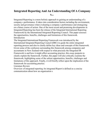 Integrated Reporting And An Understanding Of A Company
s...
Integrated Reporting is a more holistic approach to gaining an understanding of a
company s performance. It takes into consideration factors including the environment,
society and governance when evaluating a company s performance and strategizing
on a future course of action. One of the most recent and promising developments in
Integrated Reporting has been the release of the Integrated International Reporting
Framework by the International Integrated Reporting Council. This paper assesses
the opportunities, benefits, challenges and limitations of this framework.
Introduction
The Integrated International Reporting Framework was introduced by the
International Integrated Reporting Council (IIRC) to guide the entire integrated
reporting process and also to clearly define key ideas and concepts of this framework.
Given some of the confusion surrounding this framework among companies and
accountants in New Zealand with respect to what precisely the Integrated IR
Framework is and how it might affect accounting practice, this essay purports to
clearly explain the framework. Further, this paper will also critically examine the
framework, highlighting some of the salient opportunities, benefits, challenges and
limitations of this approach. Finally, it will briefly reflect upon the implication of the
framework for accounting practice.
Literature Review
Overview of integrated reporting An integrated Report is defined as a concise
communication about how an organisation s
 
