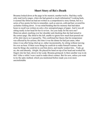 Short Story of Rei s Death
Breanna looked down at the page in his memoir, number twelve. Had they really
only read twelve pages, when she had gained so much information? Looking back,
it seemed like Donovan had not written in a comprehensive story format, but in a
series of key points for him to remember, such as uneven, cold and hair covered his
eyelashes looking down . It was mind bending that his memory that had taken
hours to recall was written on only a few uninspired pages of paper. And it was all
sitting neatly in her head for her to review. Are you ready for the next one?
Donovan asked, reaching over her shoulder and checking that she had turned to
the correct page. She shied to the left, unable to ignore how much heat poured out
of his shirt sleeve as it passed by. This confirmed her theory that his temperature
was affected by his actions; this time it was the dinner he had just eaten, other
times it was after being riled up or, rather inconsistently, by sitting without moving
for over an hour. If there were things he could do to make himself warmer, there
must be things she could do to cool him down, and maybe weaken him... Yeah, go
on, she said absently. Alright. He placed his hand on top of her head and worked his
fingers into her hair, down to her scalp. Breanna grimaced. Is there another way to do
this? After a while I won t need to make direct contact. But for now, unless you want
to try the optic method, which you mentioned before made you even more
uncomfortable
 