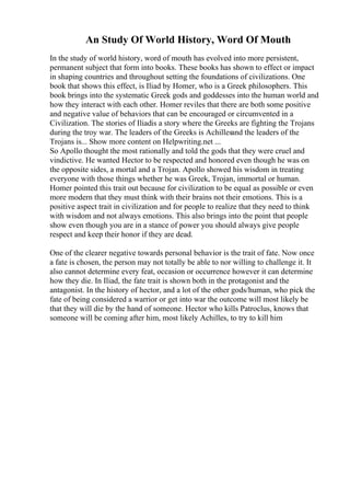 An Study Of World History, Word Of Mouth
In the study of world history, word of mouth has evolved into more persistent,
permanent subject that form into books. These books has shown to effect or impact
in shaping countries and throughout setting the foundations of civilizations. One
book that shows this effect, is Iliad by Homer, who is a Greek philosophers. This
book brings into the systematic Greek gods and goddesses into the human world and
how they interact with each other. Homer reviles that there are both some positive
and negative value of behaviors that can be encouraged or circumvented in a
Civilization. The stories of Iliadis a story where the Greeks are fighting the Trojans
during the troy war. The leaders of the Greeks is Achillesand the leaders of the
Trojans is... Show more content on Helpwriting.net ...
So Apollo thought the most rationally and told the gods that they were cruel and
vindictive. He wanted Hector to be respected and honored even though he was on
the opposite sides, a mortal and a Trojan. Apollo showed his wisdom in treating
everyone with those things whether he was Greek, Trojan, immortal or human.
Homer pointed this trait out because for civilization to be equal as possible or even
more modern that they must think with their brains not their emotions. This is a
positive aspect trait in civilization and for people to realize that they need to think
with wisdom and not always emotions. This also brings into the point that people
show even though you are in a stance of power you should always give people
respect and keep their honor if they are dead.
One of the clearer negative towards personal behavior is the trait of fate. Now once
a fate is chosen, the person may not totally be able to nor willing to challenge it. It
also cannot determine every feat, occasion or occurrence however it can determine
how they die. In Iliad, the fate trait is shown both in the protagonist and the
antagonist. In the history of hector, and a lot of the other gods/human, who pick the
fate of being considered a warrior or get into war the outcome will most likely be
that they will die by the hand of someone. Hector who kills Patroclus, knows that
someone will be coming after him, most likely Achilles, to try to kill him
 