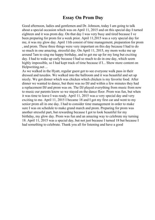 Essay On Prom Day
Good afternoon, ladies and gentlemen and Dr. Johnson, today I am going to talk
about a special occasion which was on April 11, 2015 and on this special day I turned
eighteen and it was prom day. On that day I was very busy and tired because I ve
been preparing for prom for a week prior. April 11,2015 was a very special day for
me, it was my glow day. April 11th consist of time management, preparation for prom
, and prom. These three things were very important on this day because I had to do
so much in one amazing, stressful day. On April 11, 2015, my mom woke me up
around 7am to sing me happy birthday, and to get me up for my long but exciting
day. I had to wake up early because I had so much to do in one day, which seem
highly impossible, so I had kept track of time because if I... Show more content on
Helpwriting.net ...
As we walked in the Hyatt, regular guest got to see everyone walk pass in their
dressed and tuxedos. We walked into the ballroom and it was beautiful and set up
nicely. We got dinner which was chicken which chicken is my favorite food. After
dinner we wanted to dance, but there was no DJ and within a few minutes they had
a replacement DJ and prom was on. The DJ played everything from music from now
to music our parents know so we stayed on the dance floor. Prom was fun, but when
it was time to leave I was ready. April 11, 2015 was a very special day and very
exciting to me. April 11, 2015 I became 18 and I got my first car and went to my
senior prom all in one day. I had to consider time management in order to make
sure I was on schedule to make grand march and prom. Preparing for prom was
another stressful part, but rewarding because I got to look beautiful for my
birthday, my glow day. Prom was fun and an amazing way to celebrate my turning
18. April 11, 2015 was a special day, but not just because I turned 18 but because I
had something to celebrate. Thank you all for listening and have a good
 