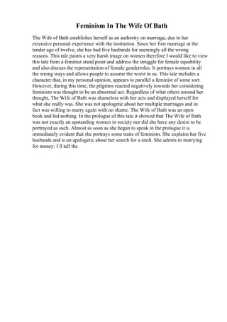 Feminism In The Wife Of Bath
The Wife of Bath establishes herself as an authority on marriage, due to her
extensive personal experience with the institution. Since her first marriage at the
tender age of twelve, she has had five husbands for seemingly all the wrong
reasons. This tale paints a very harsh image on women therefore I would like to view
this tale from a feminist stand point and address the struggle for female equability
and also discuss the representation of female genderroles. It portrays women in all
the wrong ways and allows people to assume the worst in us. This tale includes a
character that, in my personal opinion, appears to parallel a feminist of some sort.
However, during this time, the pilgrims reacted negatively towards her considering
feminism was thought to be an abnormal act. Regardless of what others around her
thought, The Wife of Bath was shameless with her acts and displayed herself for
what she really was. She was not apologetic about her multiple marriages and in
fact was willing to marry again with no shame. The Wife of Bath was an open
book and hid nothing. In the prologue of this tale it showed that The Wife of Bath
was not exactly an upstanding women in society nor did she have any desire to be
portrayed as such. Almost as soon as she began to speak in the prologue it is
immediately evident that she portrays some traits of feminism. She explains her five
husbands and is un apologetic about her search for a sixth. She admits to marrying
for money: I ll tell the
 