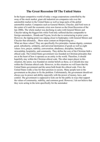 The Great Recession Of The United States
In the hyper competitive world of today s mega corporations controlled by the
sway of the stock market, giant old industrial era companies rule over the
automobile market in the United States as well as large parts of the global
automobile market. Companies such as General Motors, Chrysler, and Ford were at
the center of it until the economic crisis now known as the Great Recession of the
late 2000s. The whole market was declining in sales with General Motors and
Chrysler taking the biggest hits while Ford only suffered decline comparable to
foreign automakers , Honda and Toyota, levels due to restructuring in prior years.
However, the tipping point was edging closer to bankruptcy with General Motors and
Chrysler that ultimately... Show more content on Helpwriting.net ...
What are these values? They are specifically five principles: human dignity, common
good, subsidiarity, solidarity, and universal destination of goods as well as eight
values: love, prayer, stability, conversation, obedience, discipline, humility,
stewardship, hospitality, and community. They define the core of the Christian faith s
ethical code. The United States government was founded on Christian principles that
are at the heart of how it operates as an entity in the world. Therefore, it should
hopefully stay within the Christian ethical code. The other major player in this
situation, the union, was founded on similar beliefs as these, so it should also stay
within the Christian ethical code. However, in this situation we will learn that the
United States government and the union both break this ethical code. First, the
United States walks a line for their position in society. Many people turn to the
government as the place to fix the problem. Unfortunately, the government should not
always use its power and ability especially with the power of money, laws, and
control. The government is supposed to look out for the public in ways that support
the values of community, stability, and common good. However, I do not believe that
they were acting in the term specifically for the automaker
 