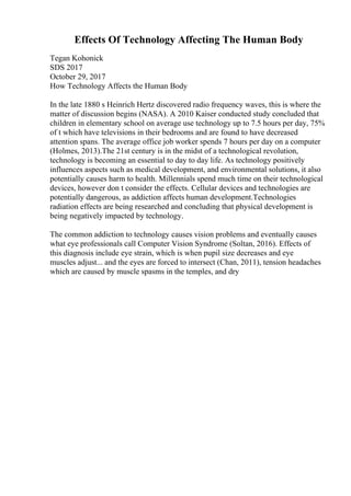 Effects Of Technology Affecting The Human Body
Tegan Kohonick
SDS 2017
October 29, 2017
How Technology Affects the Human Body
In the late 1880 s Heinrich Hertz discovered radio frequency waves, this is where the
matter of discussion begins (NASA). A 2010 Kaiser conducted study concluded that
children in elementary school on average use technology up to 7.5 hours per day, 75%
of t which have televisions in their bedrooms and are found to have decreased
attention spans. The average office job worker spends 7 hours per day on a computer
(Holmes, 2013).The 21st century is in the midst of a technological revolution,
technology is becoming an essential to day to day life. As technology positively
influences aspects such as medical development, and environmental solutions, it also
potentially causes harm to health. Millennials spend much time on their technological
devices, however don t consider the effects. Cellular devices and technologies are
potentially dangerous, as addiction affects human development.Technologies
radiation effects are being researched and concluding that physical development is
being negatively impacted by technology.
The common addiction to technology causes vision problems and eventually causes
what eye professionals call Computer Vision Syndrome (Soltan, 2016). Effects of
this diagnosis include eye strain, which is when pupil size decreases and eye
muscles adjust... and the eyes are forced to intersect (Chan, 2011), tension headaches
which are caused by muscle spasms in the temples, and dry
 