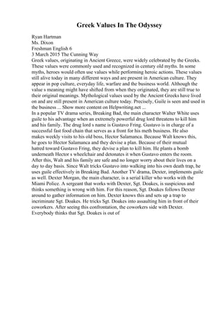 Greek Values In The Odyssey
Ryan Hartman
Ms. Dixon
Freshman English 6
3 March 2015 The Cunning Way
Greek values, originating in Ancient Greece, were widely celebrated by the Greeks.
These values were commonly used and recognized in century old myths. In some
myths, heroes would often use values while performing heroic actions. These values
still alive today in many different ways and are present in American culture. They
appear in pop culture, everyday life, warfare and the business world. Although the
value s meaning might have shifted from when they originated, they are still true to
their original meanings. Mythological values used by the Ancient Greeks have lived
on and are still present in American culture today. Precisely, Guile is seen and used in
the business ... Show more content on Helpwriting.net ...
In a popular TV drama series, Breaking Bad, the main character Walter White uses
guile to his advantage when an extremely powerful drug lord threatens to kill him
and his family. The drug lord s name is Gustavo Fring. Gustavo is in charge of a
successful fast food chain that serves as a front for his meth business. He also
makes weekly visits to his old boss, Hector Salamanca. Because Walt knows this,
he goes to Hector Salamanca and they devise a plan. Because of their mutual
hatred toward Gustavo Fring, they devise a plan to kill him. He plants a bomb
underneath Hector s wheelchair and detonates it when Gustavo enters the room.
After this, Walt and his family are safe and no longer worry about their lives on a
day to day basis. Since Walt tricks Gustavo into walking into his own death trap, he
uses guile effectively in Breaking Bad. Another TV drama, Dexter, implements guile
as well. Dexter Morgan, the main character, is a serial killer who works with the
Miami Police. A sergeant that works with Dexter, Sgt. Doakes, is suspicious and
thinks something is wrong with him. For this reason, Sgt. Doakes follows Dexter
around to gather information on him. Dexter knows this and sets up a trap to
incriminate Sgt. Doakes. He tricks Sgt. Doakes into assaulting him in front of their
coworkers. After seeing this confrontation, the coworkers side with Dexter.
Everybody thinks that Sgt. Doakes is out of
 