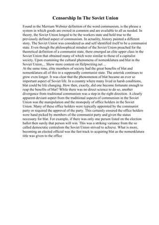 Censorship In The Soviet Union
Found in the Merriam Webster definition of the word communism, is the phrase a
system in which goods are owned in common and are available to all as needed. In
theory, the Soviet Union longed to be the workers state and hold true to the
previously defined aspect of communism. In actuality, history painted a different
story. The Soviet Union was considered as and self identified itself to be a communist
state. Even though the philosophical mindset of the Soviet Union preached for the
theoretical definition of a communist state, there emerged an elite upper class in the
Soviet Union that obtained many of which were similar to those of a capitalist
society. Upon examining the cultural phenomena of nomenklatura and blat in the
Soviet Union,... Show more content on Helpwriting.net ...
At the same time, elite members of society had the great benefits of blat and
nomenklatura all of this in a supposedly communist state. The asterisk continues to
grow even longer. It was clear that the phenomenon of blat became an ever so
important aspect of Soviet life. In a country where many lived in harsh conditions,
blat could be life changing. How then, exactly, did one become fortunate enough to
reap the benefits of blat? While there was no direct science to do so, another
divergence from traditional communism was a step in the right direction. A clearly
apparent deviant aspect from the traditional aspects of communism in the Soviet
Union was the manipulation and the monopoly of office holders in the Soviet
Union. Many of these office holders were typically appointed by the communist
party or required the approval of the party. This certainly ensured the office holders
were hand picked by members of the communist party and given the status
necessary for blat. For example, if there was only one person listed on the election
ballot then surely that person will win. This was a striking variance from the so
called democratic centralism the Soviet Union strived to achieve. What is more,
becoming an elected official was the fast track to acquiring blat as the nomenklatura
title was given to the office
 