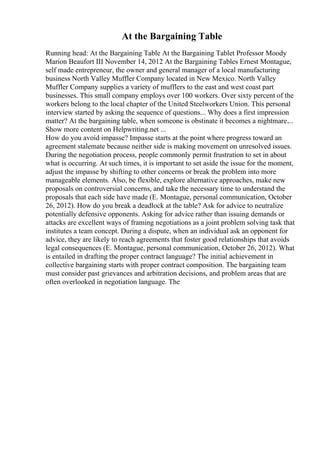 At the Bargaining Table
Running head: At the Bargaining Table At the Bargaining Tablet Professor Moody
Marion Beaufort III November 14, 2012 At the Bargaining Tables Ernest Montague,
self made entrepreneur, the owner and general manager of a local manufacturing
business North Valley Muffler Company located in New Mexico. North Valley
Muffler Company supplies a variety of mufflers to the east and west coast part
businesses. This small company employs over 100 workers. Over sixty percent of the
workers belong to the local chapter of the United Steelworkers Union. This personal
interview started by asking the sequence of questions... Why does a first impression
matter? At the bargaining table, when someone is obstinate it becomes a nightmare....
Show more content on Helpwriting.net ...
How do you avoid impasse? Impasse starts at the point where progress toward an
agreement stalemate because neither side is making movement on unresolved issues.
During the negotiation process, people commonly permit frustration to set in about
what is occurring. At such times, it is important to set aside the issue for the moment,
adjust the impasse by shifting to other concerns or break the problem into more
manageable elements. Also, be flexible, explore alternative approaches, make new
proposals on controversial concerns, and take the necessary time to understand the
proposals that each side have made (E. Montague, personal communication, October
26, 2012). How do you break a deadlock at the table? Ask for advice to neutralize
potentially defensive opponents. Asking for advice rather than issuing demands or
attacks are excellent ways of framing negotiations as a joint problem solving task that
institutes a team concept. During a dispute, when an individual ask an opponent for
advice, they are likely to reach agreements that foster good relationships that avoids
legal consequences (E. Montague, personal communication, October 26, 2012). What
is entailed in drafting the proper contract language? The initial achievement in
collective bargaining starts with proper contract composition. The bargaining team
must consider past grievances and arbitration decisions, and problem areas that are
often overlooked in negotiation language. The
 