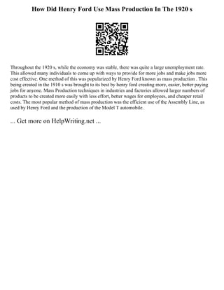 How Did Henry Ford Use Mass Production In The 1920 s
Throughout the 1920 s, while the economy was stable, there was quite a large unemployment rate.
This allowed many individuals to come up with ways to provide for more jobs and make jobs more
cost effective. One method of this was popularized by Henry Ford known as mass production . This
being created in the 1910 s was brought to its best by henry ford creating more, easier, better paying
jobs for anyone. Mass Production techniques in industries and factories allowed larger numbers of
products to be created more easily with less effort, better wages for employees, and cheaper retail
costs. The most popular method of mass production was the efficient use of the Assembly Line, as
used by Henry Ford and the production of the Model T automobile.
... Get more on HelpWriting.net ...
 