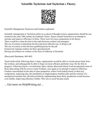Scientific Taylorism And Taylorism s Theory
Scientific Management Taylorism and Fordism explained:
Scientific management or Taylorism refers to a school of thought on how organizations should be run,
created in the early 20th century by Frederick Taylor. Taylor created Taylorism in an attempt to
increase and improve efficiency in firms. There were five keys components in his theory:
There would be a clear division in the tasks between workers and managers
The use of science to determine the best and most efficient way of doing a job
The use of science to hire the best qualified person for the job
Extensively training workers for their specialized job
Having surveillance on workers in the form of authority or hierarchy
(Huczynski Buchanan, 468 469)
Taylor believed by following these 5 steps, organizations would be able to wrestle power back from
the workers, and subsequently be able to forge out more efficient and better ways for the firm to
progress. Following Taylor s revolutionary ideas, shortly afterwards Henry Ford incorporated some of
these ideas along with his own to create Fordism, once again in an attempt to improve efficiency.
Fordism concentrated on the idea of mass production, where Ford looked closely at three key
components; analysing jobs, the installation of single purpose machine jobs and the creation of a
mechanized machine line. He believed that by implementing these three, production would increase
even further, improving efficiency further. This was to occur because much
... Get more on HelpWriting.net ...
 