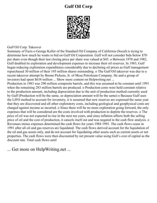 Gulf Oil Corp
Gulf Oil Corp. Takeover
Summary of Facts o George Keller of the Standard Oil Company of California (Socal) is trying to
determine how much he wants to bid on Gulf Oil Corporation. Gulf will not consider bids below $70
per share even though their last closing price per share was valued at $43. o Between 1978 and 1982,
Gulf doubled its exploration and development expenses to increase their oil reserves. In 1983, Gulf
began reducing exploration expenditures considerably due to declining oil prices as Gulf management
repurchased 30 million of their 195 million shares outstanding. o The Gulf Oil takeover was due to a
recent takeover attempt by Boone Pickens, Jr. of Mesa Petroleum Company. He and a group of
investors had spent $638 million ... Show more content on Helpwriting.net ...
Production in 1983 was 290 million composite barrels, and this was assumed to be constant until 1991
when the remaining 283 million barrels are produced. o Production costs were held constant relative
to the production amount, including depreciation due to the unit of production method currently used
by Gulf (Production will be the same, so depreciation amount will be the same) o Because Gulf uses
the LIFO method to account for inventory, it is assumed that new reserves are expensed the same year
that they are discovered and all other exploratory costs, including geological and geophysical costs are
charged against income as incurred. o Since there will be no more exploration going forward, the only
expenses that will be considered are the costs involved with production to deplete the reserves. o The
price of oil was not expected to rise in the next ten years, and since inflation affects both the selling
price of oil and the cost of production, it cancels itself out and was negated in the cash flow analysis. o
Revenues minus expenses determined the cash flows for years 1984 1991. The cash flows cease in
1991 after all oil and gas reserves are liquidated. The cash flows derived account for the liquidation of
the oil and gas assets only, and do not account for liquidating other assets such as current assets or net
properties. The cash flows were then discounted by net present value using Gulf s cost of capital as the
discount rate. Total cash flows until
... Get more on HelpWriting.net ...
 