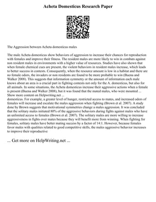 Acheta Domesticus Research Paper
The Aggression between Acheta domesticus males
The male Acheta domesticus show behaviors of aggression to increase their chances for reproduction
with females and improve their fitness. The resident males are more likely to win in combats against
non resident males in environments with a higher value of resources. Studies have also shown that
when female chemical cues are present, the violent behaviors in resident males increase, which leads
to better success in contests. Consequently, when the resource amount is low in a habitat and there are
no female odors, the invaders or non residents are found to be more probable to win (Buena and
Walker 2008). This suggests that information symmetry or the amount of information each male
knows about an area is a crucial part in fighting contests not only for the A. domesticus, but also for
all animals. In some situations, the Acheta domesticus increase their aggressive actions when a female
is present (Buena and Walker 2008), but it was found that the mated males, who were mounted ...
Show more content on Helpwriting.net ...
domesticus. For example, a greater level of hunger, restricted access to mates, and increased odors of
females will increase and escalate the males aggression when fighting (Brown et al. 2007). A study
done by Brown suggests that motivational symmetries change a males aggression. It was concluded
that the solitary males initiated 80% of the aggressive behaviors during fights against males who have
an unlimited access to females (Brown et al. 2007). The solitary males are more willing to increase
aggressiveness in fights over mates because they will benefit more from winning. When fighting for
females, solitary males have better mating success by a factor of 14:1. However, because females
favor males with qualities related to good competitive skills, the males aggressive behavior increases
to improve their reproductive
... Get more on HelpWriting.net ...
 