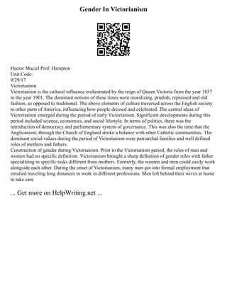Gender In Victorianism
Hector Maciel Prof. Hampton
Unit Code:
9/29/17
Victorianism
Victorianism is the cultural influence orchestrated by the reign of Queen Victoria from the year 1837
to the year 1901. The dominant notions of these times were moralizing, prudish, repressed and old
fashion, as opposed to traditional. The above elements of culture traversed across the English society
to other parts of America, influencing how people dressed and celebrated. The central ideas of
Victorianism emerged during the period of early Victorianism. Significant developments during this
period included science, economics, and social lifestyle. In terms of politics, there was the
introduction of democracy and parliamentary system of governance. This was also the time that the
Anglicanism, through the Church of England stroke a balance with other Catholic communities. The
dominant social values during the period of Victorianism were patriarchal families and well defined
roles of mothers and fathers.
Construction of gender during Victorianism. Prior to the Victorianism period, the roles of men and
women had no specific definition. Victorianism brought a sharp definition of gender roles with father
specializing in specific tasks different from mothers. Formerly, the women and men could easily work
alongside each other. During the onset of Victorianism, many men got into formal employment that
entailed traveling long distances to work in different professions. Men left behind their wives at home
to take care
... Get more on HelpWriting.net ...
 