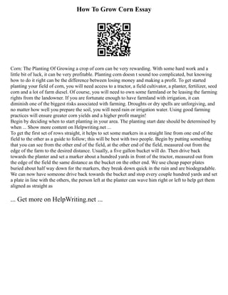 How To Grow Corn Essay
Corn: The Planting Of Growing a crop of corn can be very rewarding. With some hard work and a
little bit of luck, it can be very profitable. Planting corn doesn t sound too complicated, but knowing
how to do it right can be the difference between losing money and making a profit. To get started
planting your field of corn, you will need access to a tractor, a field cultivator, a planter, fertilizer, seed
corn and a lot of farm diesel. Of course, you will need to own some farmland or be leasing the farming
rights from the landowner. If you are fortunate enough to have farmland with irrigation, it can
diminish one of the biggest risks associated with farming. Droughts or dry spells are unforgiving, and
no matter how well you prepare the soil, you will need rain or irrigation water. Using good farming
practices will ensure greater corn yields and a higher profit margin!
Begin by deciding when to start planting in your area. The planting start date should be determined by
when ... Show more content on Helpwriting.net ...
To get the first set of rows straight, it helps to set some markers in a straight line from one end of the
field to the other as a guide to follow; this will be best with two people. Begin by putting something
that you can see from the other end of the field, at the other end of the field, measured out from the
edge of the farm to the desired distance. Usually, a five gallon bucket will do. Then drive back
towards the planter and set a marker about a hundred yards in front of the tractor, measured out from
the edge of the field the same distance as the bucket on the other end. We use cheap paper plates
buried about half way down for the markers, they break down quick in the rain and are biodegradable.
We can now have someone drive back towards the bucket and stop every couple hundred yards and set
a plate in line with the others, the person left at the planter can wave him right or left to help get them
aligned as straight as
... Get more on HelpWriting.net ...
 