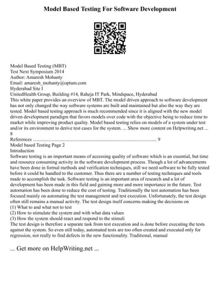 Model Based Testing For Software Development
Model Based Testing (MBT)
Test Next Symposium 2014
Author: Amaresh Mohanty
Email: amaresh_mohanty@optum.com
Hyderabad Site I
UnitedHealth Group, Building #14, Raheja IT Park, Mindspace, Hyderabad
This white paper provides an overview of MBT. The model driven approach to software development
has not only changed the way software systems are built and maintained but also the way they are
tested. Model based testing approach is much recommended since it is aligned with the new model
driven development paradigm that favors models over code with the objective being to reduce time to
market while improving product quality. Model based testing relies on models of a system under test
and/or its environment to derive test cases for the system. ... Show more content on Helpwriting.net ...
8
References ...................................................................................................... 9
Model based Testing Page 2
Introduction
Software testing is an important means of accessing quality of software which is an essential, but time
and resource consuming activity in the software development process. Though a lot of advancements
have been done in formal methods and verification techniques, still we need software to be fully tested
before it could be handled to the customer. Thus there are a number of testing techniques and tools
made to accomplish the task. Software testing is an important area of research and a lot of
development has been made in this field and gaining more and more importance in the future. Test
automation has been done to reduce the cost of testing. Traditionally the test automation has been
focused mainly on automating the test management and test execution. Unfortunately, the test design
often still remains a manual activity. The test design itself concerns making the decisions on
(1) What to and what not to test
(2) How to stimulate the system and with what data values
(3) How the system should react and respond to the stimuli
The test design is therefore a separate task from test execution and is done before executing the tests
against the system. So even still today, automated tests are too often created and executed only for
regression, not really to find defects in the new functionality. Traditional, manual
... Get more on HelpWriting.net ...
 