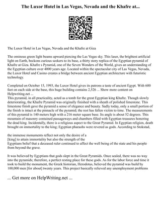 The Luxor Hotel in Las Vegas, Nevada and the Khafre at...
The Luxor Hotel in Las Vegas, Nevada and the Khafre at Giza
The ominous green light beams upward piercing the Las Vegas sky. This laser, the brightest artificial
light on Earth, beckons curious seekers to its base, a thirty story replica of the Egyptian pyramid of
Khafre at Giza. Khafre s Pyramid, one of the Seven Wonders of the World, gives an understanding of
the Egyptian culture over 4000 years age. Located within the spectacular city of Las Vegas, Nevada,
the Luxor Hotel and Casino creates a bridge between ancient Egyptian architecture with futuristic
technology.
Completed on October 15, 1993, the Luxor Hotel gives its patrons a taste of ancient Egypt. With 600
feet on each side at the base, this huge building contains 2,526 ... Show more content on
Helpwriting.net ...
This pyramid, in all practicality, acted as a tomb for the great Egyptian king Khafre. Though slowly
deteriorating, the Khafre Pyramid was originally finished with a sheath of polished limestone. This
limestone finish gave the pyramid a sense of elegance and beauty. Sadly today, only a small portion of
the finish is intact at the pinnacle of the pyramid; the rest has fallen victim to time. The measurements
of this pyramid is 140 meters high with a 216 meter square base. Its angle is about 52 degrees. This
mountain of masonry contained passageways and chambers filled with Egyptian treasures honoring
the dead king. Incidentally, there is a religious aspect to the Great Pyramid. In Egyptian religion, death
brought on immortality to the king; Egyptian pharaohs were revered as gods. According to Stokstad,
the immense monuments reflect not only the desire of a
[king] to attain immortality but also the strength of the
Egyptians belief that a deceased ruler continued to affect the well being of the state and his people
from beyond the grave.
It was believed by Egyptians that gods slept in the Great Pyramids. Once sealed, there was no way
into the pyramids; therefore, a perfect resting place for these gods. As for the labor force and time it
took to build the monument, the Greek historian, Herodotus, believed the pyramid was build by
100,000 men [for about] twenty years. This project basically relieved any unemployment problems
... Get more on HelpWriting.net ...
 