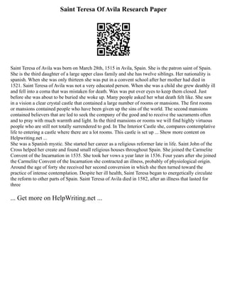 Saint Teresa Of Avila Research Paper
Saint Teresa of Avila was born on March 28th, 1515 in Avila, Spain. She is the patron saint of Spain.
She is the third daughter of a large upper class family and she has twelve siblings. Her nationality is
spanish. When she was only thirteen she was put in a convent school after her mother had died in
1521. Saint Teresa of Avila was not a very educated person. When she was a child she grew deathly ill
and fell into a coma that was mistaken for death. Wax was put over eyes to keep them closed. Just
before she was about to be buried she woke up. Many people asked her what death felt like. She saw
in a vision a clear crystal castle that contained a large number of rooms or mansions. The first rooms
or mansions contained people who have been given up the sins of the world. The second mansions
contained believers that are led to seek the company of the good and to receive the sacraments often
and to pray with much warmth and light. In the third mansions or rooms we will find highly virtuous
people who are still not totally surrendered to god. In The Interior Castle she, compares contemplative
life to entering a castle where there are a lot rooms. This castle is set up ... Show more content on
Helpwriting.net ...
She was a Spanish mystic. She started her career as a religious reformer late in life. Saint John of the
Cross helped her create and found small religious houses throughout Spain. She joined the Carmelite
Convent of the Incarnation in 1535. She took her vows a year later in 1536. Four years after she joined
the Carmelite Convent of the Incarnation she contracted an illness, probably of physiological origin.
Around the age of forty she received her second conversion in which she then turned toward the
practice of intense contemplation. Despite her ill health, Saint Teresa began to energetically circulate
the reform to other parts of Spain. Saint Teresa of Avila died in 1582, after an illness that lasted for
three
... Get more on HelpWriting.net ...
 