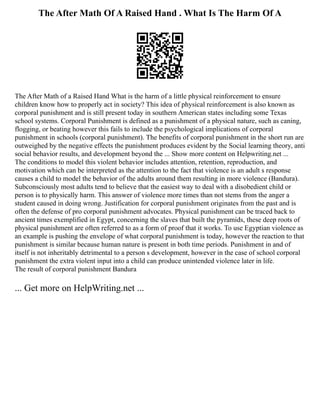 The After Math Of A Raised Hand . What Is The Harm Of A
The After Math of a Raised Hand What is the harm of a little physical reinforcement to ensure
children know how to properly act in society? This idea of physical reinforcement is also known as
corporal punishment and is still present today in southern American states including some Texas
school systems. Corporal Punishment is defined as a punishment of a physical nature, such as caning,
flogging, or beating however this fails to include the psychological implications of corporal
punishment in schools (corporal punishment). The benefits of corporal punishment in the short run are
outweighed by the negative effects the punishment produces evident by the Social learning theory, anti
social behavior results, and development beyond the ... Show more content on Helpwriting.net ...
The conditions to model this violent behavior includes attention, retention, reproduction, and
motivation which can be interpreted as the attention to the fact that violence is an adult s response
causes a child to model the behavior of the adults around them resulting in more violence (Bandura).
Subconsciously most adults tend to believe that the easiest way to deal with a disobedient child or
person is to physically harm. This answer of violence more times than not stems from the anger a
student caused in doing wrong. Justification for corporal punishment originates from the past and is
often the defense of pro corporal punishment advocates. Physical punishment can be traced back to
ancient times exemplified in Egypt, concerning the slaves that built the pyramids, these deep roots of
physical punishment are often referred to as a form of proof that it works. To use Egyptian violence as
an example is pushing the envelope of what corporal punishment is today, however the reaction to that
punishment is similar because human nature is present in both time periods. Punishment in and of
itself is not inheritably detrimental to a person s development, however in the case of school corporal
punishment the extra violent input into a child can produce unintended violence later in life.
The result of corporal punishment Bandura
... Get more on HelpWriting.net ...
 