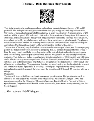 Thomas J. Dodd Research Study Sample
This study is centered around undergraduate and graduate students between the ages of 18 and 25
years old. The undergraduate and graduate students from psychology and sociology classes at the
University of Connecticut are recruited to participate in a self report survey. A random sample of 240
students will be acquired, 120 males and 120 females. These students will range from different races,
ethnicities, and socio economic background. The participants will first be clustered based on gender,
then subcategorized by social class, race, and where these participants originally reside. The clusters
will allow researchers to view the differing statistics of each characteristic and hopefully distinguish
correlations. One hundred and twenty ... Show more content on Helpwriting.net ...
The outcome of the study may lead to inaccurate results because the participant pool does not properly
portray the population in which the study is collecting data. As a means to account for this source of
bias, the study could possibly be opened up to the public instead of privately selecting participants
from the university. This way participants come from all backgrounds not only undergraduates and
graduates. This study only makes generalizations from the population of 18 through 25 year old young
adults who are undergraduates or graduates that have dealt with parents whom suffer from alcoholism,
substance use, and mental illness. The study does not generalize the population of 18 through 25 year
olds that are not in college. This population that does not attend college are hard to obtain for research
and so they will not be represented in the study. The sample s responses to the survey will allow
researchers to make inferences of the behavior of the population of 18 through 25 year olds who are in
college.
Procedures
The data will be recorded from a series of surveys and questionnaires. The questionnaires will be
similar to the ones used in the Williams and Corrigan study. Williams and Corrigan (1992) had
participants complete the Children of Alcoholics Screening Test, the Relative Psychiatric History
Questionnaire, Coopersmith Self Esteem Inventory for adults, State Trait Anxiety Inventory, and the
Social Support
... Get more on HelpWriting.net ...
 