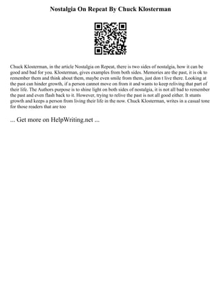Nostalgia On Repeat By Chuck Klosterman
Chuck Klosterman, in the article Nostalgia on Repeat, there is two sides of nostalgia, how it can be
good and bad for you. Klosterman, gives examples from both sides. Memories are the past, it is ok to
remember them and think about them, maybe even smile from them, just don t live there. Looking at
the past can hinder growth, if a person cannot move on from it and wants to keep reliving that part of
their life. The Authors purpose is to shine light on both sides of nostalgia, it is not all bad to remember
the past and even flash back to it. However, trying to relive the past is not all good either. It stunts
growth and keeps a person from living their life in the now. Chuck Klosterman, writes in a casual tone
for those readers that are too
... Get more on HelpWriting.net ...
 