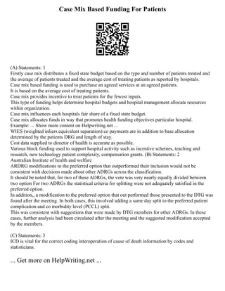 Case Mix Based Funding For Patients
(A) Statements: 1
Firstly case mix distributes a fixed state budget based on the type and number of patients treated and
the average of patients treated and the average cost of treating patients as reported by hospitals.
Case mix based funding is used to purchase an agreed services at an agreed patients.
It is based on the average cost of treating patients.
Case mix provides incentive to treat patients for the fewest inputs.
This type of funding helps determine hospital budgets and hospital management allocate resources
within organization.
Case mix influences each hospitals fair share of a fixed state budget.
Case mix allocates funds in way that promotes health funding objectives particular hospital.
Example: ... Show more content on Helpwriting.net ...
WIES (weighted inliers equivalent separation) co payments are in addition to base allocation
determined by the patients DRG and length of stay.
Cost data supplied to director of health is accurate as possible.
Various block funding used to support hospital activity such as incentive schemes, teaching and
research, new technology patient complexity, compensation grants. (B) Statements: 2
Australian Institute of health and welfare
ARDRG modifications to the preferred option that outperformed their inclusion would not be
consistent with decisions made about other ADRGs across the classification.
It should be noted that, for two of these ADRGs, the vote was very nearly equally divided between
two option For two ADRGs the statistical criteria for splitting were not adequately satisfied in the
preferred option.
In addition,, a modification to the preferred option that out performed those presented to the DTG was
found after the meeting. In both cases, this involved adding a same day split to the preferred patient
complication and co morbidity level (PCCL) split.
This was consistent with suggestions that were made by DTG members for other ADRGs. In these
cases, further analysis had been circulated after the meeting and the suggested modification accepted
by the members.
(C) Statements: 3
ICD is vital for the correct coding interoperation of cause of death information by codes and
statisticians.
... Get more on HelpWriting.net ...
 