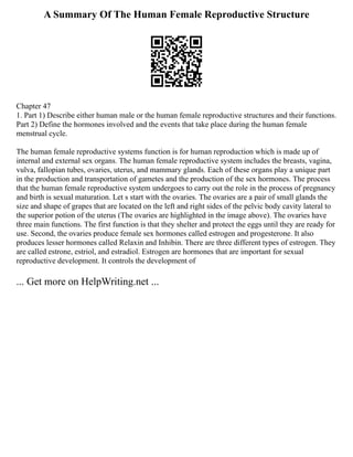 A Summary Of The Human Female Reproductive Structure
Chapter 47
1. Part 1) Describe either human male or the human female reproductive structures and their functions.
Part 2) Define the hormones involved and the events that take place during the human female
menstrual cycle.
The human female reproductive systems function is for human reproduction which is made up of
internal and external sex organs. The human female reproductive system includes the breasts, vagina,
vulva, fallopian tubes, ovaries, uterus, and mammary glands. Each of these organs play a unique part
in the production and transportation of gametes and the production of the sex hormones. The process
that the human female reproductive system undergoes to carry out the role in the process of pregnancy
and birth is sexual maturation. Let s start with the ovaries. The ovaries are a pair of small glands the
size and shape of grapes that are located on the left and right sides of the pelvic body cavity lateral to
the superior potion of the uterus (The ovaries are highlighted in the image above). The ovaries have
three main functions. The first function is that they shelter and protect the eggs until they are ready for
use. Second, the ovaries produce female sex hormones called estrogen and progesterone. It also
produces lesser hormones called Relaxin and Inhibin. There are three different types of estrogen. They
are called estrone, estriol, and estradiol. Estrogen are hormones that are important for sexual
reproductive development. It controls the development of
... Get more on HelpWriting.net ...
 
