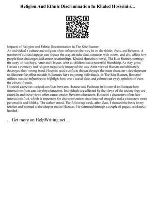 Religion And Ethnic Discrimination In Khaled Hosseini s...
Impacts of Religion and Ethnic Discrimination in The Kite Runner
An individual s culture and religion often influences the way he or she thinks, feels, and behaves. A
number of cultural aspects can impact the way an individual connects with others, and also affect how
people face challenges and create relationships. Khaled Hosseini s novel, The Kite Runner, portrays
the story of two boys, Amir and Hassan, who as children had a powerful friendship. As they grew,
Hassan s ethnicity and religion negatively impacted the way Amir viewed Hassan and ultimately
destroyed their strong bond. Hosseini used conflicts shown through the main character s development
to illustrate the effect outside influences have on young individuals. In The Kite Runner, Hosseini
utilizes outside influences to highlight how one s social class and culture can sway opinions of even
the closest friends.
Hosseini exercises societal conflicts between Hazaras and Pashtuns in his novel to illustrate how
internal conflicts can develop characters. Individuals are affected by the views of the society they are
raised in and these views often cause tension between characters. Hosseini s characters often face
internal conflict, which is important for characterization since internal struggles make characters more
personable and lifelike. The author stated, The following week, after class, I showed the book to my
teacher and pointed to the chapter on the Hazaras. He skimmed through a couple of pages, snickered,
handed
... Get more on HelpWriting.net ...
 