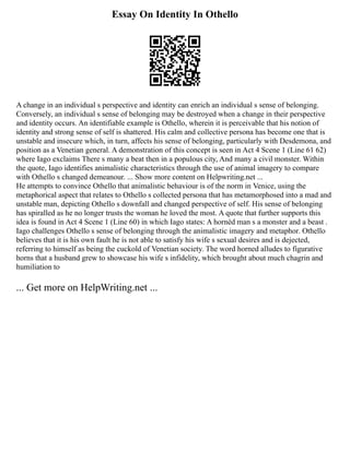 Essay On Identity In Othello
A change in an individual s perspective and identity can enrich an individual s sense of belonging.
Conversely, an individual s sense of belonging may be destroyed when a change in their perspective
and identity occurs. An identifiable example is Othello, wherein it is perceivable that his notion of
identity and strong sense of self is shattered. His calm and collective persona has become one that is
unstable and insecure which, in turn, affects his sense of belonging, particularly with Desdemona, and
position as a Venetian general. A demonstration of this concept is seen in Act 4 Scene 1 (Line 61 62)
where Iago exclaims There s many a beat then in a populous city, And many a civil monster. Within
the quote, Iago identifies animalistic characteristics through the use of animal imagery to compare
with Othello s changed demeanour. ... Show more content on Helpwriting.net ...
He attempts to convince Othello that animalistic behaviour is of the norm in Venice, using the
metaphorical aspect that relates to Othello s collected persona that has metamorphosed into a mad and
unstable man, depicting Othello s downfall and changed perspective of self. His sense of belonging
has spiralled as he no longer trusts the woman he loved the most. A quote that further supports this
idea is found in Act 4 Scene 1 (Line 60) in which Iago states: A hornèd man s a monster and a beast .
Iago challenges Othello s sense of belonging through the animalistic imagery and metaphor. Othello
believes that it is his own fault he is not able to satisfy his wife s sexual desires and is dejected,
referring to himself as being the cuckold of Venetian society. The word horned alludes to figurative
horns that a husband grew to showcase his wife s infidelity, which brought about much chagrin and
humiliation to
... Get more on HelpWriting.net ...
 