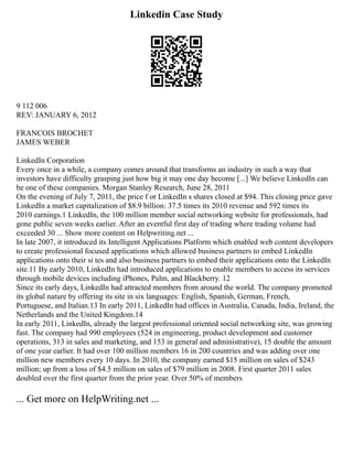Linkedin Case Study
9 112 006
REV: JANUARY 6, 2012
FRANCOIS BROCHET
JAMES WEBER
LinkedIn Corporation
Every once in a while, a company comes around that transforms an industry in such a way that
investors have difficulty grasping just how big it may one day become [...] We believe LinkedIn can
be one of these companies. Morgan Stanley Research, June 28, 2011
On the evening of July 7, 2011, the price f or LinkedIn s shares closed at $94. This closing price gave
LinkedIn a market capitalization of $8.9 billion: 37.5 times its 2010 revenue and 592 times its
2010 earnings.1 LinkedIn, the 100 million member social networking website for professionals, had
gone public seven weeks earlier. After an eventful first day of trading where trading volume had
exceeded 30 ... Show more content on Helpwriting.net ...
In late 2007, it introduced its Intelligent Applications Platform which enabled web content developers
to create professional focused applications which allowed business partners to embed LinkedIn
applications onto their si tes and also business partners to embed their applications onto the LinkedIn
site.11 By early 2010, LinkedIn had introduced applications to enable members to access its services
through mobile devices including iPhones, Palm, and Blackberry. 12
Since its early days, LinkedIn had attracted members from around the world. The company promoted
its global nature by offering its site in six languages: English, Spanish, German, French,
Portuguese, and Italian.13 In early 2011, LinkedIn had offices in Australia, Canada, India, Ireland, the
Netherlands and the United Kingdom.14
In early 2011, LinkedIn, already the largest professional oriented social networking site, was growing
fast. The company had 990 employees (524 in engineering, product development and customer
operations, 313 in sales and marketing, and 153 in general and administrative), 15 double the amount
of one year earlier. It had over 100 million members 16 in 200 countries and was adding over one
million new members every 10 days. In 2010, the company earned $15 million on sales of $243
million; up from a loss of $4.5 million on sales of $79 million in 2008. First quarter 2011 sales
doubled over the first quarter from the prior year. Over 50% of members
... Get more on HelpWriting.net ...
 