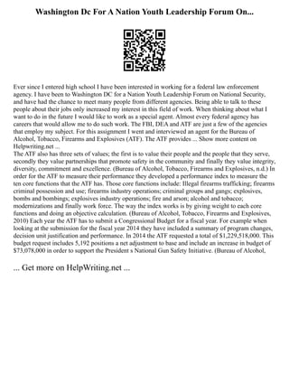 Washington Dc For A Nation Youth Leadership Forum On...
Ever since I entered high school I have been interested in working for a federal law enforcement
agency. I have been to Washington DC for a Nation Youth Leadership Forum on National Security,
and have had the chance to meet many people from different agencies. Being able to talk to these
people about their jobs only increased my interest in this field of work. When thinking about what I
want to do in the future I would like to work as a special agent. Almost every federal agency has
careers that would allow me to do such work. The FBI, DEA and ATF are just a few of the agencies
that employ my subject. For this assignment I went and interviewed an agent for the Bureau of
Alcohol, Tobacco, Firearms and Explosives (ATF). The ATF provides ... Show more content on
Helpwriting.net ...
The ATF also has three sets of values; the first is to value their people and the people that they serve,
secondly they value partnerships that promote safety in the community and finally they value integrity,
diversity, commitment and excellence. (Bureau of Alcohol, Tobacco, Firearms and Explosives, n.d.) In
order for the ATF to measure their performance they developed a performance index to measure the
ten core functions that the ATF has. Those core functions include: Illegal firearms trafficking; firearms
criminal possession and use; firearms industry operations; criminal groups and gangs; explosives,
bombs and bombings; explosives industry operations; fire and arson; alcohol and tobacco;
modernizations and finally work force. The way the index works is by giving weight to each core
functions and doing an objective calculation. (Bureau of Alcohol, Tobacco, Firearms and Explosives,
2010) Each year the ATF has to submit a Congressional Budget for a fiscal year. For example when
looking at the submission for the fiscal year 2014 they have included a summary of program changes,
decision unit justification and performance. In 2014 the ATF requested a total of $1,229,518,000. This
budget request includes 5,192 positions a net adjustment to base and include an increase in budget of
$73,078,000 in order to support the President s National Gun Safety Initiative. (Bureau of Alcohol,
... Get more on HelpWriting.net ...
 