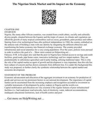 The Nigerian Stock Market and Its Impact on the Economy
CHAPTER ONE
OVERVIEW
Nigeria, like many other African countries, was created from a multi ethnic, socially and culturally
diverse people, situated between the Equator and the tropic of cancer, its climate and vegetation can
afford the growth of many tropical commodities such as cocoa, groundnuts, palm produce and rubber.
Starting from a low technological base after political independence in 1960, the country embarked on
the arduous task of building a state with one identity by integrating the different ethnicities and
transforming the barter economy into financial exchange economy. The country provided
infrastructure and social amenities for a very young population. Over the years, policies were pursued
in order to achieve the goal of a ... Show more content on Helpwriting.net ...
Fakiyesi, O.M. in his paper also said that the poor in Nigeria have limited access to savings and credit
facilities, good roads, pipe borne water, innovative technology and low output markets. They are
predominantly in subsistence agriculture and in petty trading, utilising traditional input. This is why
the role of the capital market as agent of growth and development is very important, thus this role has
been subject of concern and has drawn comments from different fora. It is under this background this
study was proposed, to further clarify the symbiotic relationship between the capital market and
economic development.
STATEMENT OF THE PROBLEM
Economic advancement and allocation of the aggregate investment in an economy for production of
goods and services are too prominent factors in our national development. The importance of capital
market can be ascertained from the increasing emphasis and recognition accorded to investment as
veritable instruments of development by policy makers in Nigeria and the world over.
Capital mobilisation and allocation are very essential if the regular features of poor infrastructural
facilities (i.e. bad roads/poor road networks, lack of electricity, water, indecent accommodation,
inadequate educational institutions, lack of health centres and poor
... Get more on HelpWriting.net ...
 