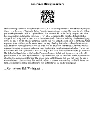 Esperanza Rising Summary
Book summary Esperanza rising takes place in 1930 in the country of mexico.pam Munoz Ryan opens
the novel in the town of Rachncho de Las Rosas in Aguascalientes Mexico. The story starts by telling
you who Esperanze is .she is a 12 year old who lives a wealth life on her family vineyard farm with
her papa, mother, and abuelita. Esperanze is very close to her papa. Her papa has dedicated to his
vineyards and he try to show esperanze to listen to the earth. Esperanze had a big birthday coming up.
it was the day of her 13 birthday esperanze went to pick rosé and got a thorn stuck in her figure. When
esperanze took the thorn out the wound would not stop bleeding. in the three culture that means bad
luck. That next morning espreanze wok up and it was the day of her 13 birthday. And every birthday
esperanze woke up to her papa and the servants singing feliz cumpleanos (happy birthday) to her out
her window. But that day esperanze didn t wake up to that. Then a few minutes later she got bad news.
Her father had been killed by the bandits. Papas stepbrothers tio luis and tio marco were both really
powerful men in the town Aguascalientes. They tried to take over the land from mama, esperanze and
abuelita. But mama was not having. The laware came and told mama that papa had given the land to
the step brothers if he had every dies .tioi luis offered to married mama so they could still live on the
land. But mama was noting going to marry him just to stay on the land when she didn t
... Get more on HelpWriting.net ...
 