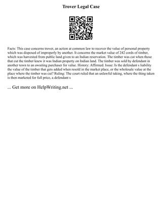 Trover Legal Case
Facts: This case concerns trover, an action at common law to recover the value of personal property
which was disposed of improperly by another. It concerns the market value of 242 cords of timber,
which was harvested from public land given to an Indian reservation. The timber was cut when those
that cut the timber knew it was Indian property on Indian land. The timber was sold by defendant in
another town to an awaiting purchaser for value. History: Affirmed. Issue: Is the defendant s liability
the value of the timber that gets added when resold in the market place, or the wholesale value at the
place where the timber was cut? Ruling: The court ruled that an unlawful taking, where the thing taken
is then marketed for full price, a defendant s
... Get more on HelpWriting.net ...
 