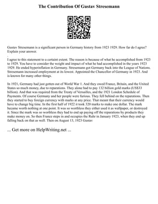 The Contribution Of Gustav Stresemann
Gustav Stresemann is a significant person in Germany history from 1923 1929. How far do I agree?
Explain your answer.
.
I agree to this statement to a certaint extent. The reason is because of what he accomplished from 1923
to 1929. You have to consider the weight and impact of what he had accomplished in the years 1923
1929. He ended hyperinflation in Germany. Stresemann got Germany back into the League of Nations.
Stresemann increased employment at its lowest. Appointed the Chancellor of Germany in 1923. And
is known for many other things.
In 1921, Germany had just gotten out of World War 1. And they owed France, Britain, and the United
States so much money, due to reparations. They alone had to pay 132 billion gold marks (US$33
billion). And that was required from the Treaty of Versailles, and the 1921 London Schedule of
Payments. Of course Germany and her people were furious. They fell behind on the reparations. Then
they started to buy foreign currency with marks at any price. That meant that their currency would
have to change big time. In the first half of 1922 it took 320 marks to make one dollar. The mark
became worth nothing at one point. It was so worthless they either used it as wallpaper, or destroyed
it. Since the mark was so worthless they had to end up paying off the reparations by products they
make money on. So then France steps in and occupies the Ruhr in January 1923, when they end up
falling back on that as well. Then on August 13, 1923 Gustav
... Get more on HelpWriting.net ...
 