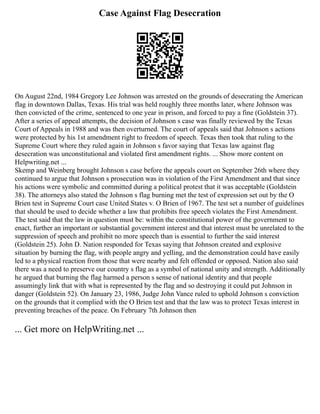 Case Against Flag Desecration
On August 22nd, 1984 Gregory Lee Johnson was arrested on the grounds of desecrating the American
flag in downtown Dallas, Texas. His trial was held roughly three months later, where Johnson was
then convicted of the crime, sentenced to one year in prison, and forced to pay a fine (Goldstein 37).
After a series of appeal attempts, the decision of Johnson s case was finally reviewed by the Texas
Court of Appeals in 1988 and was then overturned. The court of appeals said that Johnson s actions
were protected by his 1st amendment right to freedom of speech. Texas then took that ruling to the
Supreme Court where they ruled again in Johnson s favor saying that Texas law against flag
desecration was unconstitutional and violated first amendment rights. ... Show more content on
Helpwriting.net ...
Skemp and Weinberg brought Johnson s case before the appeals court on September 26th where they
continued to argue that Johnson s prosecution was in violation of the First Amendment and that since
his actions were symbolic and committed during a political protest that it was acceptable (Goldstein
38). The attorneys also stated the Johnson s flag burning met the test of expression set out by the O
Brien test in Supreme Court case United States v. O Brien of 1967. The test set a number of guidelines
that should be used to decide whether a law that prohibits free speech violates the First Amendment.
The test said that the law in question must be: within the constitutional power of the government to
enact, further an important or substantial government interest and that interest must be unrelated to the
suppression of speech and prohibit no more speech than is essential to further the said interest
(Goldstein 25). John D. Nation responded for Texas saying that Johnson created and explosive
situation by burning the flag, with people angry and yelling, and the demonstration could have easily
led to a physical reaction from those that were nearby and felt offended or opposed. Nation also said
there was a need to preserve our country s flag as a symbol of national unity and strength. Additionally
he argued that burning the flag harmed a person s sense of national identity and that people
assumingly link that with what is represented by the flag and so destroying it could put Johnson in
danger (Goldstein 52). On January 23, 1986, Judge John Vance ruled to uphold Johnson s conviction
on the grounds that it complied with the O Brien test and that the law was to protect Texas interest in
preventing breaches of the peace. On February 7th Johnson then
... Get more on HelpWriting.net ...
 