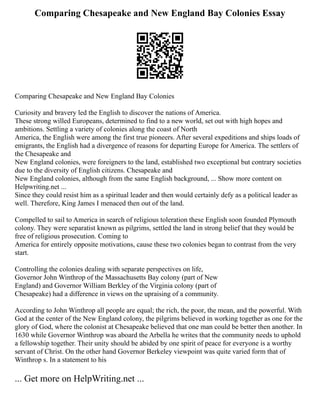 Comparing Chesapeake and New England Bay Colonies Essay
Comparing Chesapeake and New England Bay Colonies
Curiosity and bravery led the English to discover the nations of America.
These strong willed Europeans, determined to find to a new world, set out with high hopes and
ambitions. Settling a variety of colonies along the coast of North
America, the English were among the first true pioneers. After several expeditions and ships loads of
emigrants, the English had a divergence of reasons for departing Europe for America. The settlers of
the Chesapeake and
New England colonies, were foreigners to the land, established two exceptional but contrary societies
due to the diversity of English citizens. Chesapeake and
New England colonies, although from the same English background, ... Show more content on
Helpwriting.net ...
Since they could resist him as a spiritual leader and then would certainly defy as a political leader as
well. Therefore, King James I menaced then out of the land.
Compelled to sail to America in search of religious toleration these English soon founded Plymouth
colony. They were separatist known as pilgrims, settled the land in strong belief that they would be
free of religious prosecution. Coming to
America for entirely opposite motivations, cause these two colonies began to contrast from the very
start.
Controlling the colonies dealing with separate perspectives on life,
Governor John Winthrop of the Massachusetts Bay colony (part of New
England) and Governor William Berkley of the Virginia colony (part of
Chesapeake) had a difference in views on the upraising of a community.
According to John Winthrop all people are equal; the rich, the poor, the mean, and the powerful. With
God at the center of the New England colony, the pilgrims believed in working together as one for the
glory of God, where the colonist at Chesapeake believed that one man could be better then another. In
1630 while Governor Winthrop was aboard the Arbella he writes that the community needs to uphold
a fellowship together. Their unity should be abided by one spirit of peace for everyone is a worthy
servant of Christ. On the other hand Governor Berkeley viewpoint was quite varied form that of
Winthrop s. In a statement to his
... Get more on HelpWriting.net ...
 