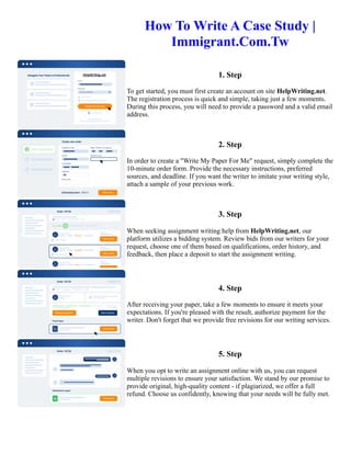 How To Write A Case Study |
Immigrant.Com.Tw
1. Step
To get started, you must first create an account on site HelpWriting.net.
The registration process is quick and simple, taking just a few moments.
During this process, you will need to provide a password and a valid email
address.
2. Step
In order to create a "Write My Paper For Me" request, simply complete the
10-minute order form. Provide the necessary instructions, preferred
sources, and deadline. If you want the writer to imitate your writing style,
attach a sample of your previous work.
3. Step
When seeking assignment writing help from HelpWriting.net, our
platform utilizes a bidding system. Review bids from our writers for your
request, choose one of them based on qualifications, order history, and
feedback, then place a deposit to start the assignment writing.
4. Step
After receiving your paper, take a few moments to ensure it meets your
expectations. If you're pleased with the result, authorize payment for the
writer. Don't forget that we provide free revisions for our writing services.
5. Step
When you opt to write an assignment online with us, you can request
multiple revisions to ensure your satisfaction. We stand by our promise to
provide original, high-quality content - if plagiarized, we offer a full
refund. Choose us confidently, knowing that your needs will be fully met.
How To Write A Case Study | Immigrant.Com.Tw How To Write A Case Study | Immigrant.Com.Tw
 