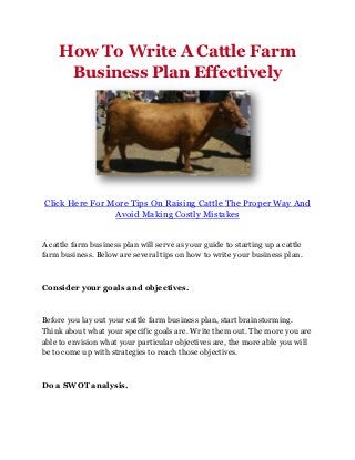 How To Write A Cattle Farm
      Business Plan Effectively




Click Here For More Tips On Raising Cattle The Proper Way And
                Avoid Making Costly Mistakes


A cattle farm business plan will serve as your guide to starting up a cattle
farm business. Below are several tips on how to write your business plan.



Consider your goals and objectives.



Before you lay out your cattle farm business plan, start brainstorming.
Think about what your specific goals are. Write them out. The more you are
able to envision what your particular objectives are, the more able you will
be to come up with strategies to reach those objectives.



Do a SWOT analysis.
 