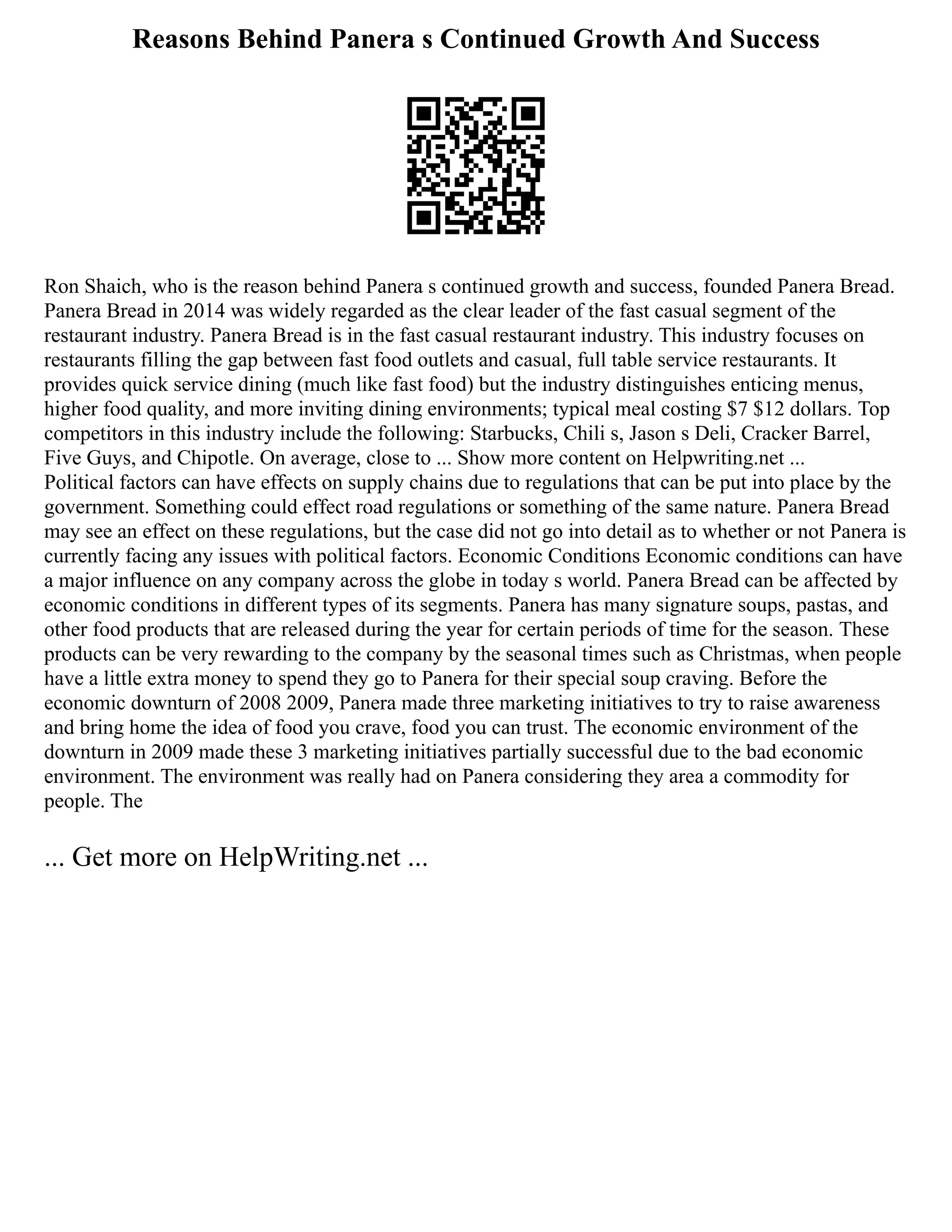 Reasons Behind Panera s Continued Growth And Success
Ron Shaich, who is the reason behind Panera s continued growth and success, founded Panera Bread.
Panera Bread in 2014 was widely regarded as the clear leader of the fast casual segment of the
restaurant industry. Panera Bread is in the fast casual restaurant industry. This industry focuses on
restaurants filling the gap between fast food outlets and casual, full table service restaurants. It
provides quick service dining (much like fast food) but the industry distinguishes enticing menus,
higher food quality, and more inviting dining environments; typical meal costing $7 $12 dollars. Top
competitors in this industry include the following: Starbucks, Chili s, Jason s Deli, Cracker Barrel,
Five Guys, and Chipotle. On average, close to ... Show more content on Helpwriting.net ...
Political factors can have effects on supply chains due to regulations that can be put into place by the
government. Something could effect road regulations or something of the same nature. Panera Bread
may see an effect on these regulations, but the case did not go into detail as to whether or not Panera is
currently facing any issues with political factors. Economic Conditions Economic conditions can have
a major influence on any company across the globe in today s world. Panera Bread can be affected by
economic conditions in different types of its segments. Panera has many signature soups, pastas, and
other food products that are released during the year for certain periods of time for the season. These
products can be very rewarding to the company by the seasonal times such as Christmas, when people
have a little extra money to spend they go to Panera for their special soup craving. Before the
economic downturn of 2008 2009, Panera made three marketing initiatives to try to raise awareness
and bring home the idea of food you crave, food you can trust. The economic environment of the
downturn in 2009 made these 3 marketing initiatives partially successful due to the bad economic
environment. The environment was really had on Panera considering they area a commodity for
people. The
... Get more on HelpWriting.net ...
 