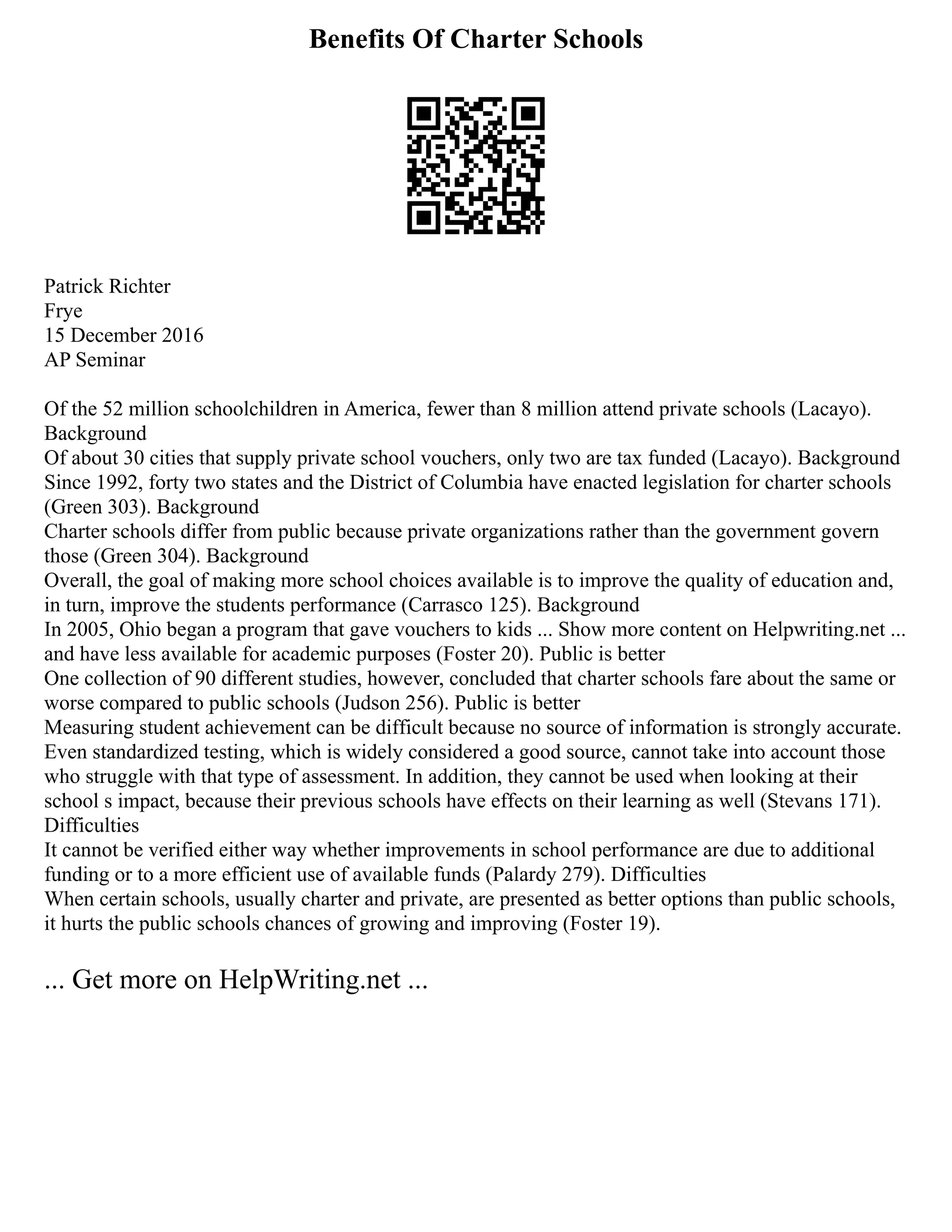 Benefits Of Charter Schools
Patrick Richter
Frye
15 December 2016
AP Seminar
Of the 52 million schoolchildren in America, fewer than 8 million attend private schools (Lacayo).
Background
Of about 30 cities that supply private school vouchers, only two are tax funded (Lacayo). Background
Since 1992, forty two states and the District of Columbia have enacted legislation for charter schools
(Green 303). Background
Charter schools differ from public because private organizations rather than the government govern
those (Green 304). Background
Overall, the goal of making more school choices available is to improve the quality of education and,
in turn, improve the students performance (Carrasco 125). Background
In 2005, Ohio began a program that gave vouchers to kids ... Show more content on Helpwriting.net ...
and have less available for academic purposes (Foster 20). Public is better
One collection of 90 different studies, however, concluded that charter schools fare about the same or
worse compared to public schools (Judson 256). Public is better
Measuring student achievement can be difficult because no source of information is strongly accurate.
Even standardized testing, which is widely considered a good source, cannot take into account those
who struggle with that type of assessment. In addition, they cannot be used when looking at their
school s impact, because their previous schools have effects on their learning as well (Stevans 171).
Difficulties
It cannot be verified either way whether improvements in school performance are due to additional
funding or to a more efficient use of available funds (Palardy 279). Difficulties
When certain schools, usually charter and private, are presented as better options than public schools,
it hurts the public schools chances of growing and improving (Foster 19).
... Get more on HelpWriting.net ...
 