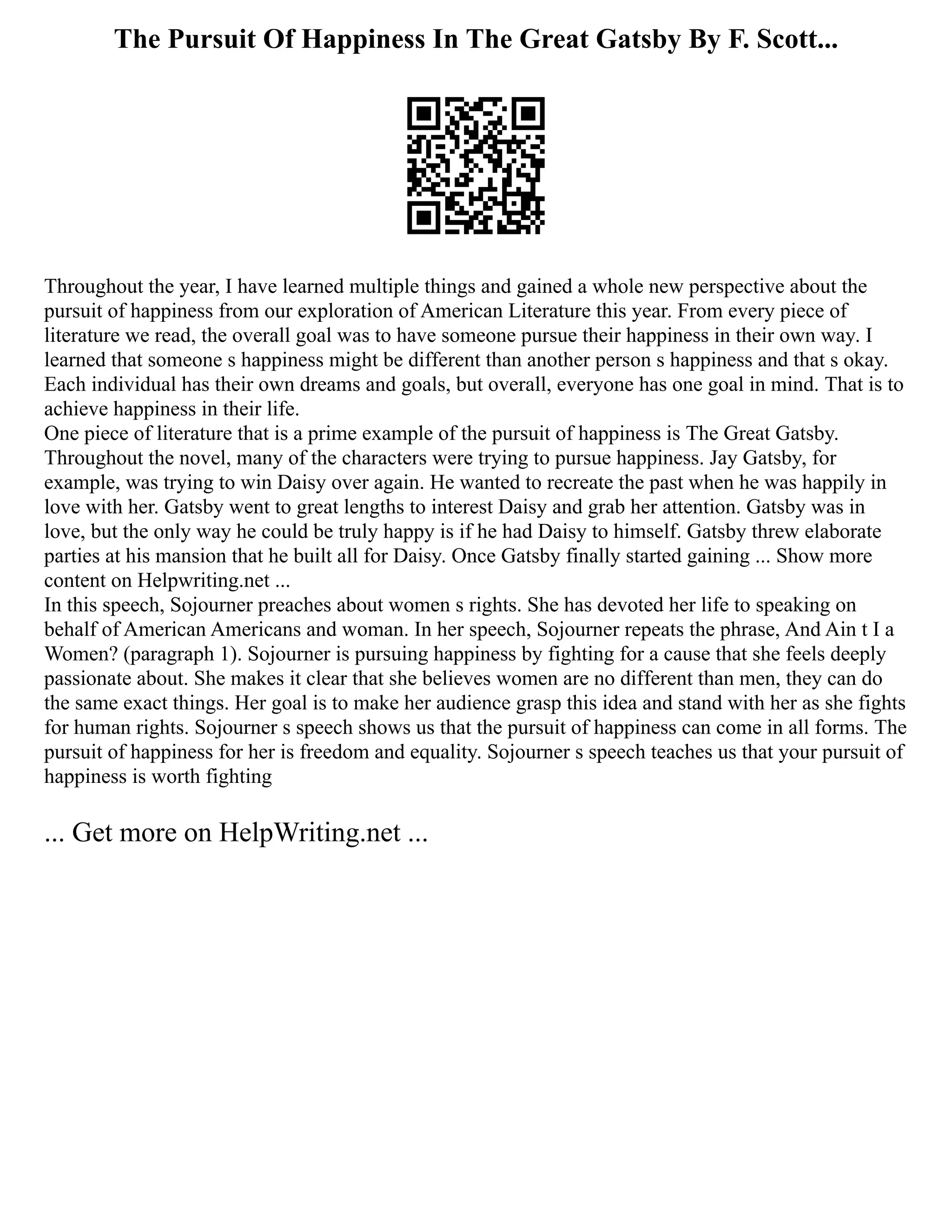 The Pursuit Of Happiness In The Great Gatsby By F. Scott...
Throughout the year, I have learned multiple things and gained a whole new perspective about the
pursuit of happiness from our exploration of American Literature this year. From every piece of
literature we read, the overall goal was to have someone pursue their happiness in their own way. I
learned that someone s happiness might be different than another person s happiness and that s okay.
Each individual has their own dreams and goals, but overall, everyone has one goal in mind. That is to
achieve happiness in their life.
One piece of literature that is a prime example of the pursuit of happiness is The Great Gatsby.
Throughout the novel, many of the characters were trying to pursue happiness. Jay Gatsby, for
example, was trying to win Daisy over again. He wanted to recreate the past when he was happily in
love with her. Gatsby went to great lengths to interest Daisy and grab her attention. Gatsby was in
love, but the only way he could be truly happy is if he had Daisy to himself. Gatsby threw elaborate
parties at his mansion that he built all for Daisy. Once Gatsby finally started gaining ... Show more
content on Helpwriting.net ...
In this speech, Sojourner preaches about women s rights. She has devoted her life to speaking on
behalf of American Americans and woman. In her speech, Sojourner repeats the phrase, And Ain t I a
Women? (paragraph 1). Sojourner is pursuing happiness by fighting for a cause that she feels deeply
passionate about. She makes it clear that she believes women are no different than men, they can do
the same exact things. Her goal is to make her audience grasp this idea and stand with her as she fights
for human rights. Sojourner s speech shows us that the pursuit of happiness can come in all forms. The
pursuit of happiness for her is freedom and equality. Sojourner s speech teaches us that your pursuit of
happiness is worth fighting
... Get more on HelpWriting.net ...
 