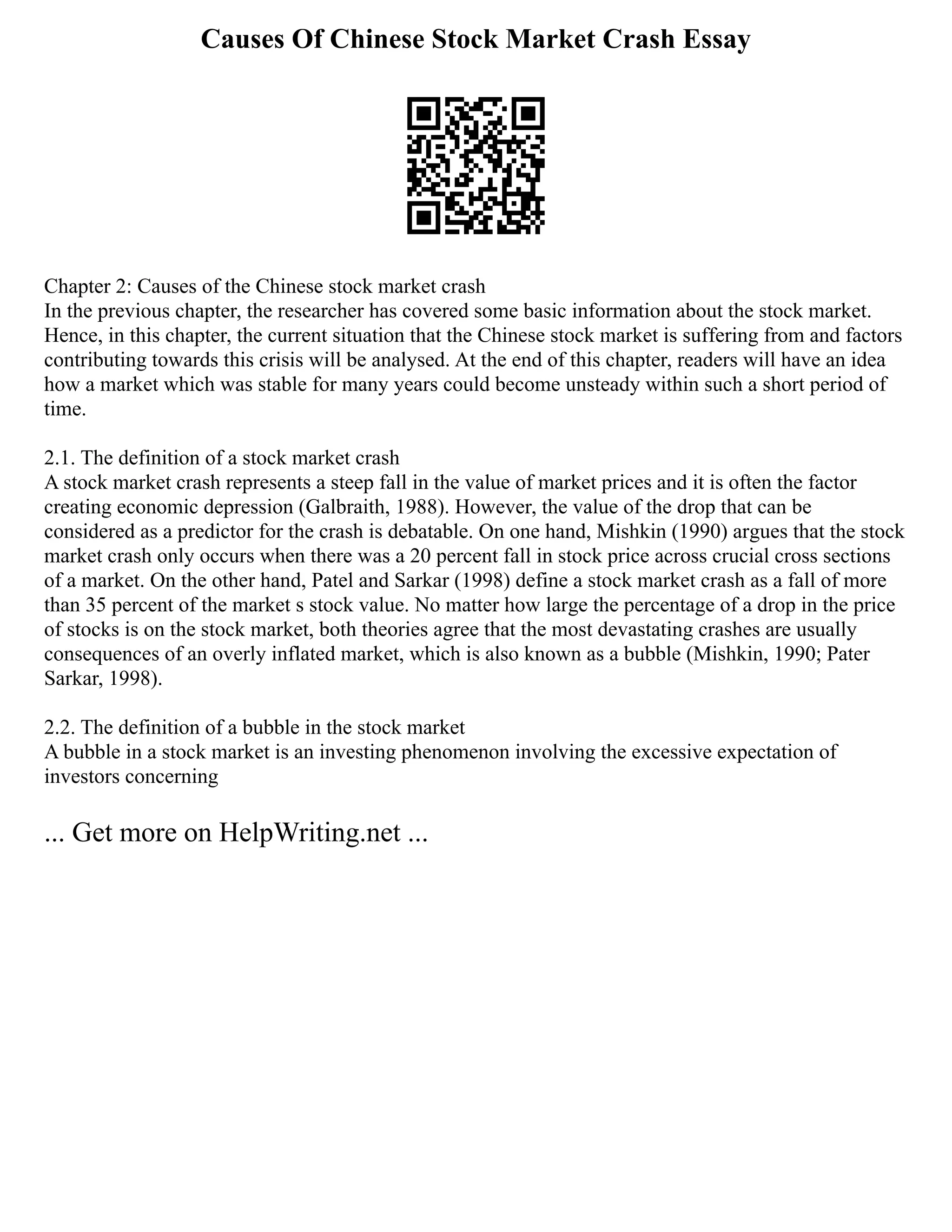 Causes Of Chinese Stock Market Crash Essay
Chapter 2: Causes of the Chinese stock market crash
In the previous chapter, the researcher has covered some basic information about the stock market.
Hence, in this chapter, the current situation that the Chinese stock market is suffering from and factors
contributing towards this crisis will be analysed. At the end of this chapter, readers will have an idea
how a market which was stable for many years could become unsteady within such a short period of
time.
2.1. The definition of a stock market crash
A stock market crash represents a steep fall in the value of market prices and it is often the factor
creating economic depression (Galbraith, 1988). However, the value of the drop that can be
considered as a predictor for the crash is debatable. On one hand, Mishkin (1990) argues that the stock
market crash only occurs when there was a 20 percent fall in stock price across crucial cross sections
of a market. On the other hand, Patel and Sarkar (1998) define a stock market crash as a fall of more
than 35 percent of the market s stock value. No matter how large the percentage of a drop in the price
of stocks is on the stock market, both theories agree that the most devastating crashes are usually
consequences of an overly inflated market, which is also known as a bubble (Mishkin, 1990; Pater
Sarkar, 1998).
2.2. The definition of a bubble in the stock market
A bubble in a stock market is an investing phenomenon involving the excessive expectation of
investors concerning
... Get more on HelpWriting.net ...
 