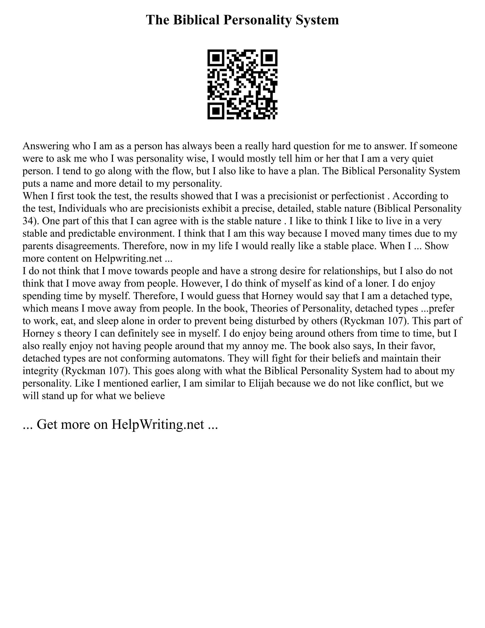 The Biblical Personality System
Answering who I am as a person has always been a really hard question for me to answer. If someone
were to ask me who I was personality wise, I would mostly tell him or her that I am a very quiet
person. I tend to go along with the flow, but I also like to have a plan. The Biblical Personality System
puts a name and more detail to my personality.
When I first took the test, the results showed that I was a precisionist or perfectionist . According to
the test, Individuals who are precisionists exhibit a precise, detailed, stable nature (Biblical Personality
34). One part of this that I can agree with is the stable nature . I like to think I like to live in a very
stable and predictable environment. I think that I am this way because I moved many times due to my
parents disagreements. Therefore, now in my life I would really like a stable place. When I ... Show
more content on Helpwriting.net ...
I do not think that I move towards people and have a strong desire for relationships, but I also do not
think that I move away from people. However, I do think of myself as kind of a loner. I do enjoy
spending time by myself. Therefore, I would guess that Horney would say that I am a detached type,
which means I move away from people. In the book, Theories of Personality, detached types ...prefer
to work, eat, and sleep alone in order to prevent being disturbed by others (Ryckman 107). This part of
Horney s theory I can definitely see in myself. I do enjoy being around others from time to time, but I
also really enjoy not having people around that my annoy me. The book also says, In their favor,
detached types are not conforming automatons. They will fight for their beliefs and maintain their
integrity (Ryckman 107). This goes along with what the Biblical Personality System had to about my
personality. Like I mentioned earlier, I am similar to Elijah because we do not like conflict, but we
will stand up for what we believe
... Get more on HelpWriting.net ...
 