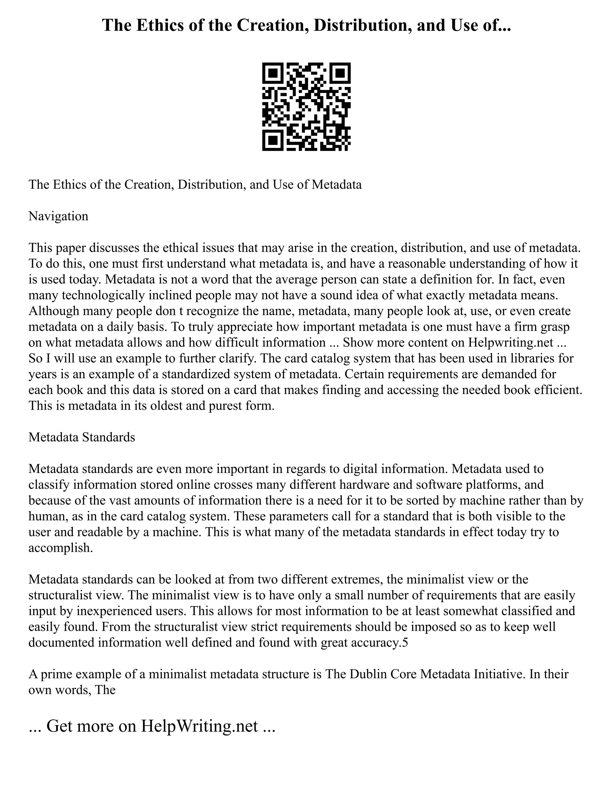 The Ethics of the Creation, Distribution, and Use of...
The Ethics of the Creation, Distribution, and Use of Metadata
Navigation
This paper discusses the ethical issues that may arise in the creation, distribution, and use of metadata.
To do this, one must first understand what metadata is, and have a reasonable understanding of how it
is used today. Metadata is not a word that the average person can state a definition for. In fact, even
many technologically inclined people may not have a sound idea of what exactly metadata means.
Although many people don t recognize the name, metadata, many people look at, use, or even create
metadata on a daily basis. To truly appreciate how important metadata is one must have a firm grasp
on what metadata allows and how difficult information ... Show more content on Helpwriting.net ...
So I will use an example to further clarify. The card catalog system that has been used in libraries for
years is an example of a standardized system of metadata. Certain requirements are demanded for
each book and this data is stored on a card that makes finding and accessing the needed book efficient.
This is metadata in its oldest and purest form.
Metadata Standards
Metadata standards are even more important in regards to digital information. Metadata used to
classify information stored online crosses many different hardware and software platforms, and
because of the vast amounts of information there is a need for it to be sorted by machine rather than by
human, as in the card catalog system. These parameters call for a standard that is both visible to the
user and readable by a machine. This is what many of the metadata standards in effect today try to
accomplish.
Metadata standards can be looked at from two different extremes, the minimalist view or the
structuralist view. The minimalist view is to have only a small number of requirements that are easily
input by inexperienced users. This allows for most information to be at least somewhat classified and
easily found. From the structuralist view strict requirements should be imposed so as to keep well
documented information well defined and found with great accuracy.5
A prime example of a minimalist metadata structure is The Dublin Core Metadata Initiative. In their
own words, The
... Get more on HelpWriting.net ...
 